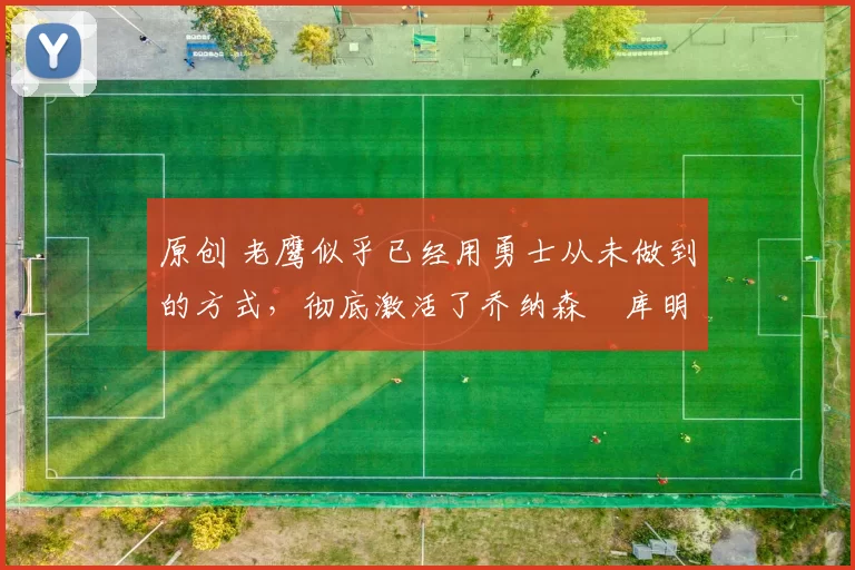 原创 老鹰似乎已经用勇士从未做到的方式，彻底激活了乔纳森・库明加