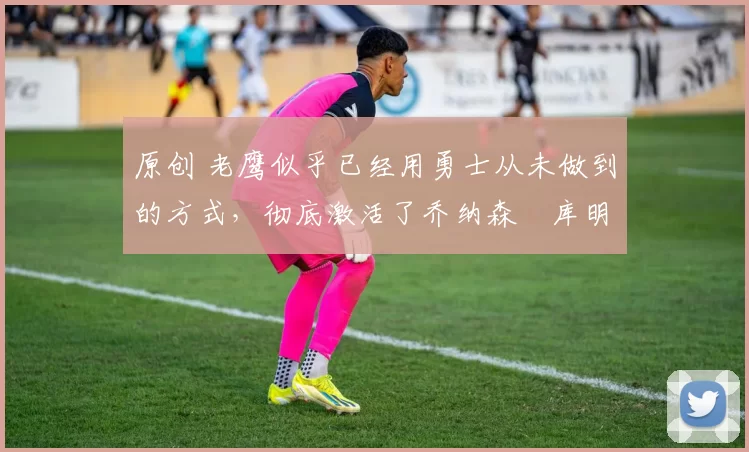 原创 老鹰似乎已经用勇士从未做到的方式,彻底激活了乔纳森・库明加