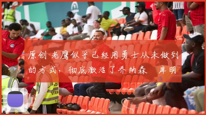 原创 老鹰似乎已经用勇士从未做到的方式，彻底激活了乔纳森・库明加