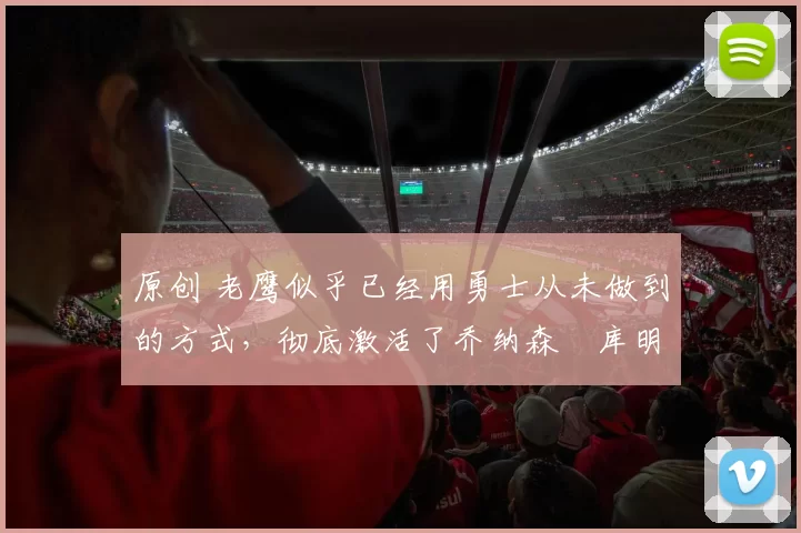 原创 老鹰似乎已经用勇士从未做到的方式,彻底激活了乔纳森・库明加