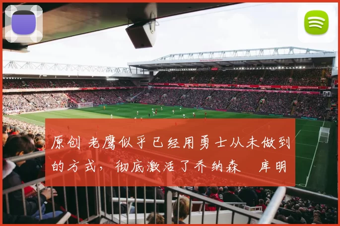 原创 老鹰似乎已经用勇士从未做到的方式，彻底激活了乔纳森・库明加