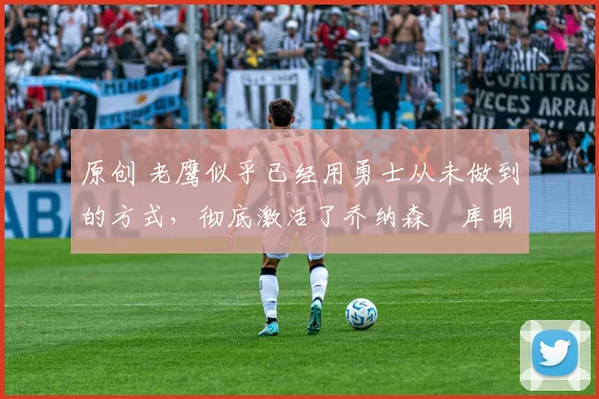 原创 老鹰似乎已经用勇士从未做到的方式,彻底激活了乔纳森・库明加