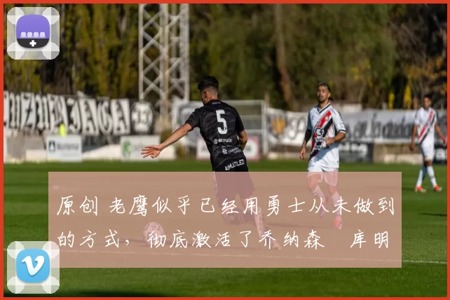 原创 老鹰似乎已经用勇士从未做到的方式,彻底激活了乔纳森・库明加