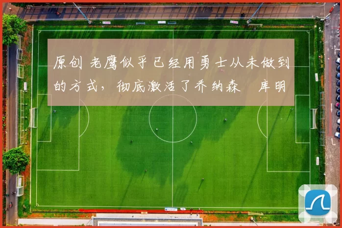 原创 老鹰似乎已经用勇士从未做到的方式,彻底激活了乔纳森・库明加