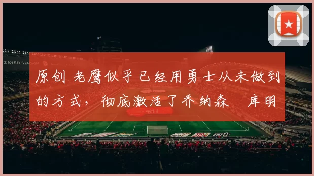 原创 老鹰似乎已经用勇士从未做到的方式,彻底激活了乔纳森・库明加