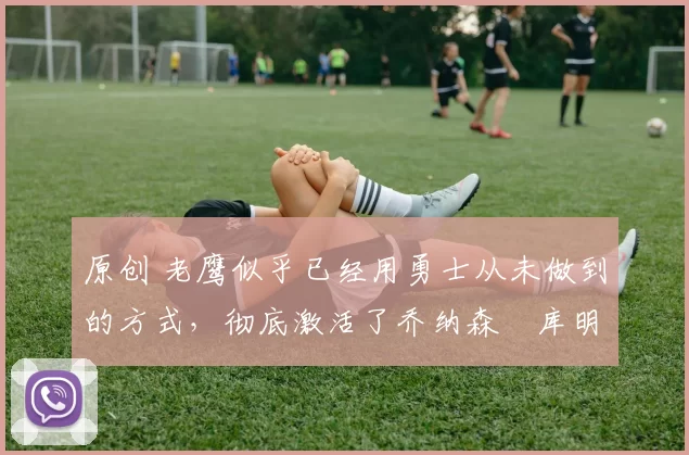 原创 老鹰似乎已经用勇士从未做到的方式,彻底激活了乔纳森・库明加