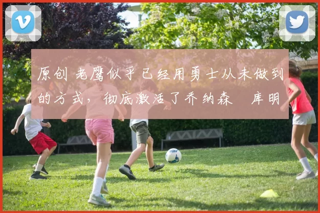 原创 老鹰似乎已经用勇士从未做到的方式,彻底激活了乔纳森・库明加