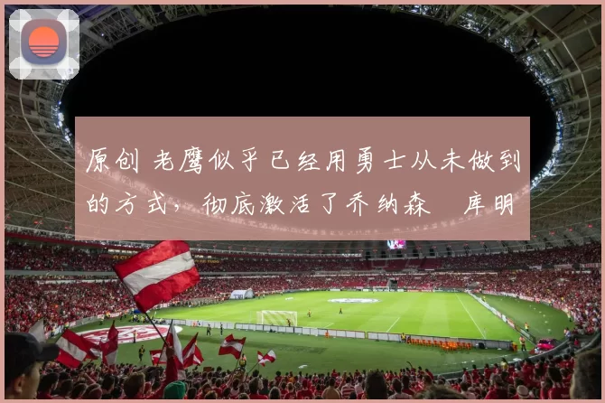 原创 老鹰似乎已经用勇士从未做到的方式，彻底激活了乔纳森・库明加