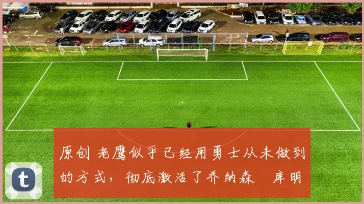 原创 老鹰似乎已经用勇士从未做到的方式,彻底激活了乔纳森・库明加