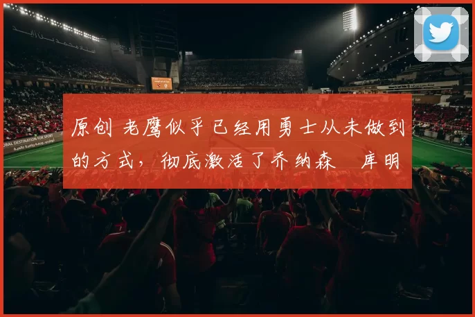 原创 老鹰似乎已经用勇士从未做到的方式，彻底激活了乔纳森・库明加