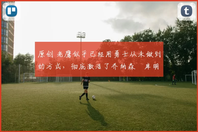 原创 老鹰似乎已经用勇士从未做到的方式,彻底激活了乔纳森・库明加