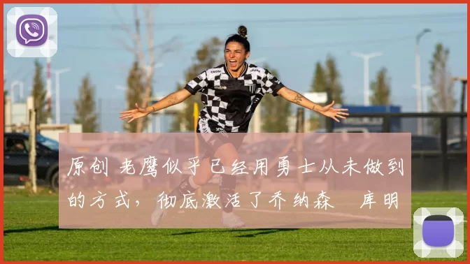 原创 老鹰似乎已经用勇士从未做到的方式,彻底激活了乔纳森・库明加