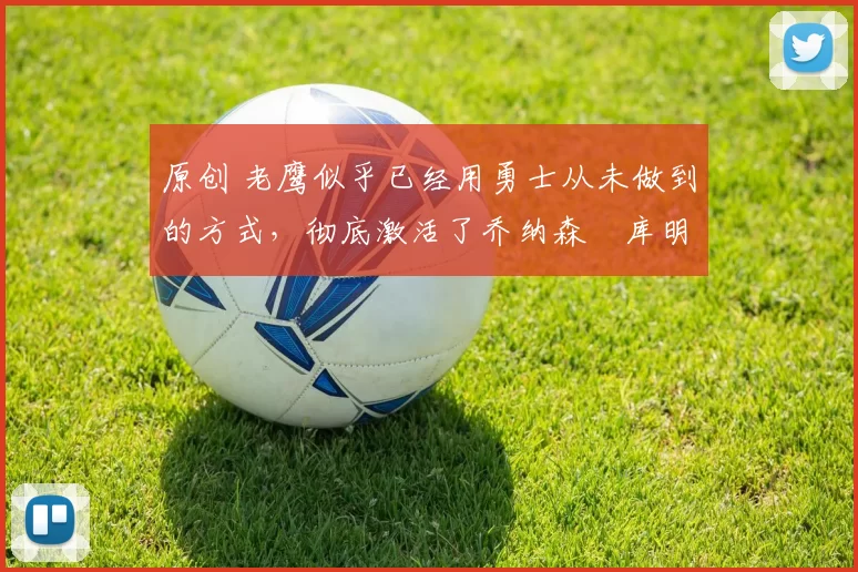 原创 老鹰似乎已经用勇士从未做到的方式，彻底激活了乔纳森・库明加