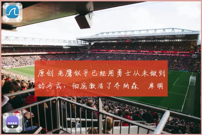 原创 老鹰似乎已经用勇士从未做到的方式，彻底激活了乔纳森・库明加