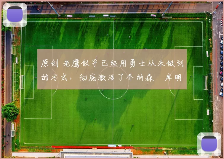 原创 老鹰似乎已经用勇士从未做到的方式,彻底激活了乔纳森・库明加