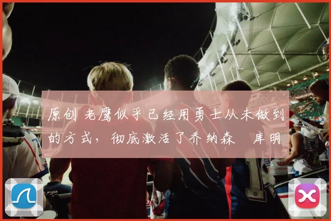 原创 老鹰似乎已经用勇士从未做到的方式，彻底激活了乔纳森・库明加