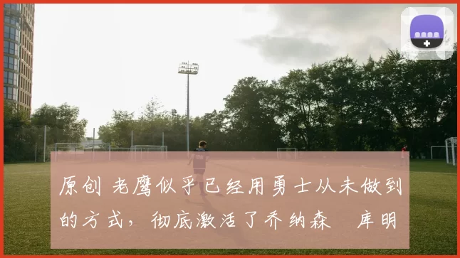 原创 老鹰似乎已经用勇士从未做到的方式，彻底激活了乔纳森・库明加