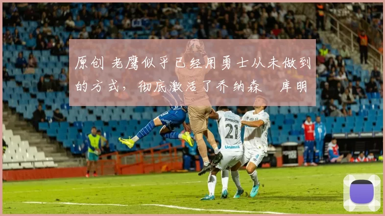 原创 老鹰似乎已经用勇士从未做到的方式,彻底激活了乔纳森・库明加