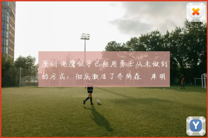 原创 老鹰似乎已经用勇士从未做到的方式，彻底激活了乔纳森・库明加