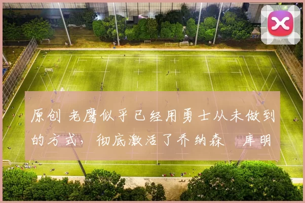 原创 老鹰似乎已经用勇士从未做到的方式,彻底激活了乔纳森・库明加