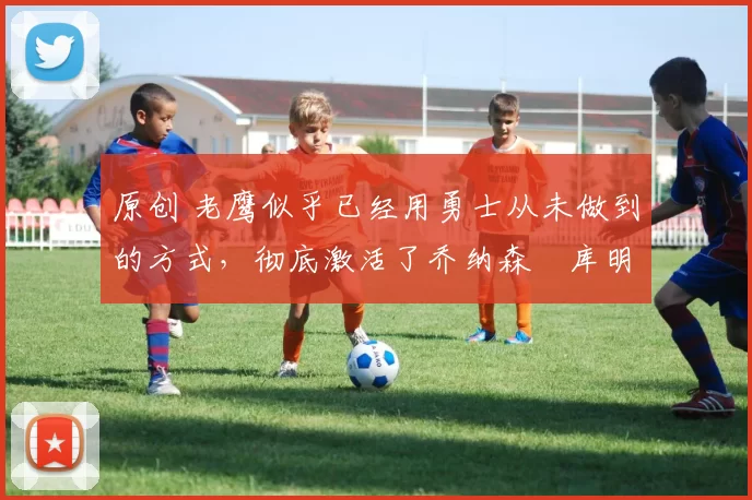 原创 老鹰似乎已经用勇士从未做到的方式,彻底激活了乔纳森・库明加