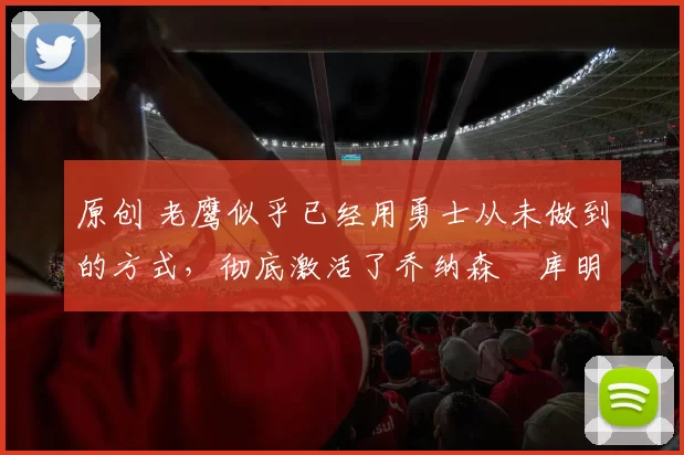 原创 老鹰似乎已经用勇士从未做到的方式,彻底激活了乔纳森・库明加