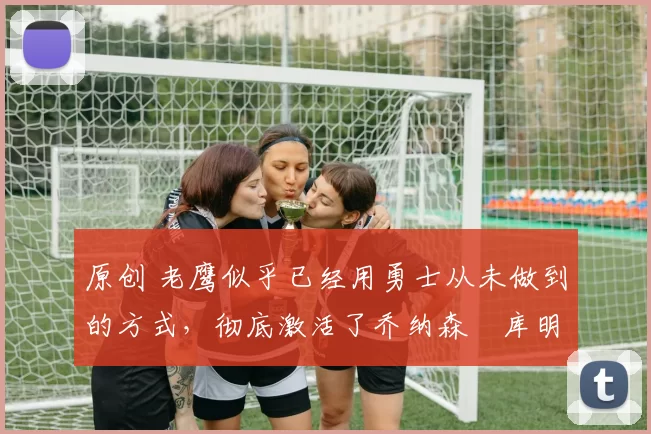 原创 老鹰似乎已经用勇士从未做到的方式，彻底激活了乔纳森・库明加