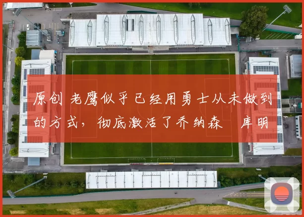 原创 老鹰似乎已经用勇士从未做到的方式，彻底激活了乔纳森・库明加