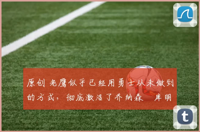 原创 老鹰似乎已经用勇士从未做到的方式，彻底激活了乔纳森・库明加