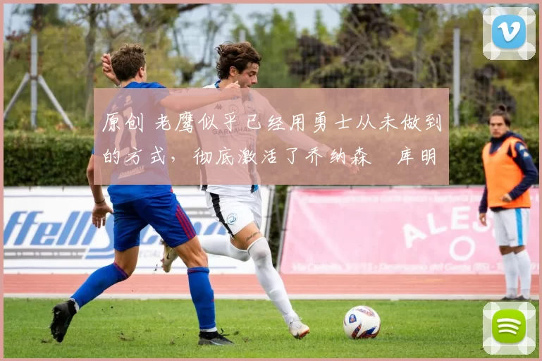 原创 老鹰似乎已经用勇士从未做到的方式，彻底激活了乔纳森・库明加