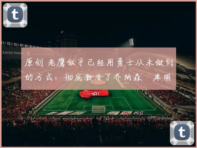 原创 老鹰似乎已经用勇士从未做到的方式，彻底激活了乔纳森・库明加