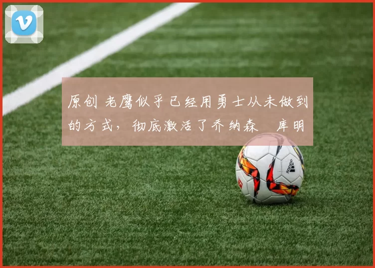 原创 老鹰似乎已经用勇士从未做到的方式,彻底激活了乔纳森・库明加