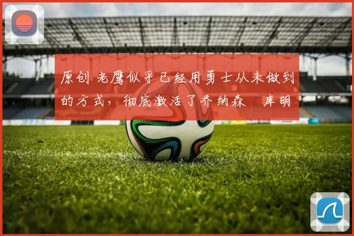 原创 老鹰似乎已经用勇士从未做到的方式，彻底激活了乔纳森・库明加