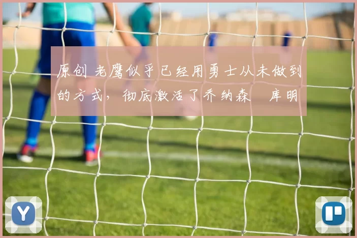 原创 老鹰似乎已经用勇士从未做到的方式,彻底激活了乔纳森・库明加