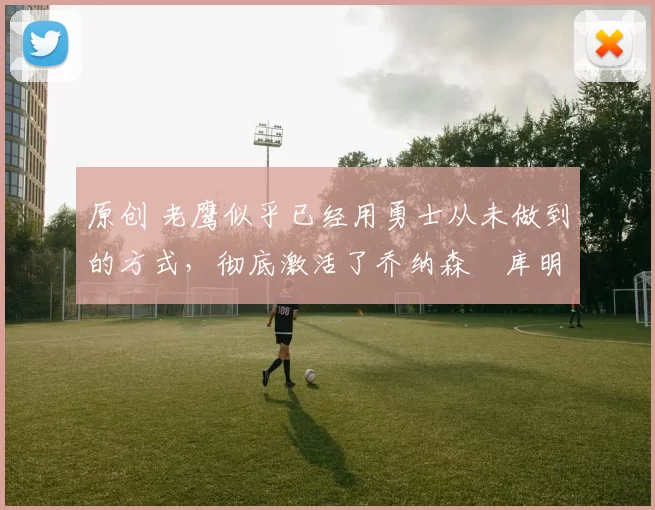 原创 老鹰似乎已经用勇士从未做到的方式,彻底激活了乔纳森・库明加