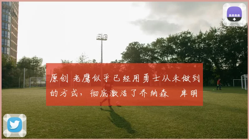 原创 老鹰似乎已经用勇士从未做到的方式，彻底激活了乔纳森・库明加
