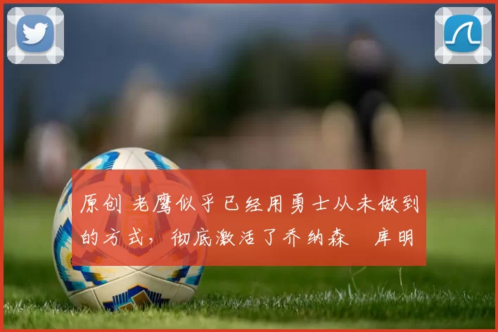 原创 老鹰似乎已经用勇士从未做到的方式，彻底激活了乔纳森・库明加