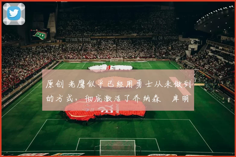 原创 老鹰似乎已经用勇士从未做到的方式,彻底激活了乔纳森・库明加