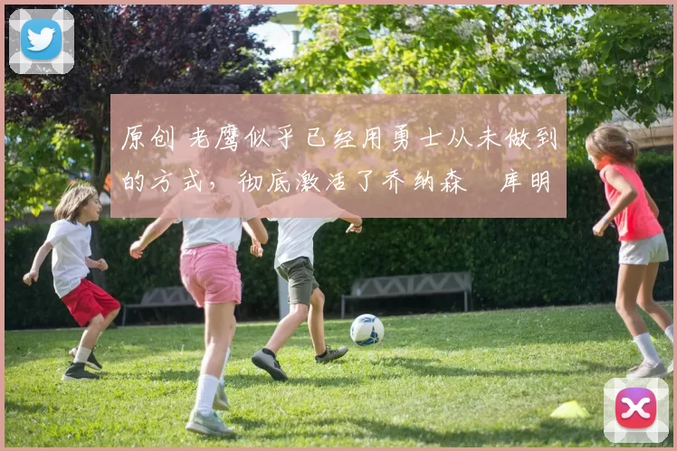 原创 老鹰似乎已经用勇士从未做到的方式，彻底激活了乔纳森・库明加