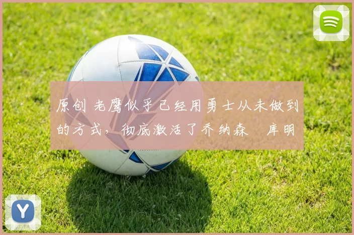 原创 老鹰似乎已经用勇士从未做到的方式,彻底激活了乔纳森・库明加