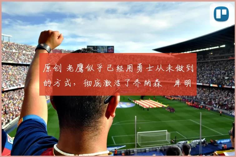 原创 老鹰似乎已经用勇士从未做到的方式，彻底激活了乔纳森・库明加