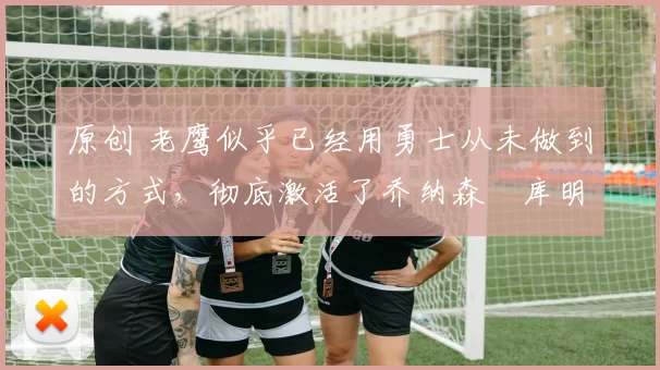 原创 老鹰似乎已经用勇士从未做到的方式,彻底激活了乔纳森・库明加