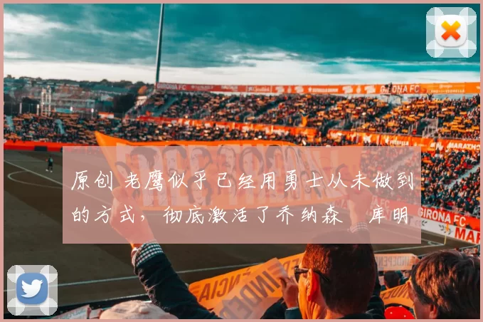 原创 老鹰似乎已经用勇士从未做到的方式，彻底激活了乔纳森・库明加