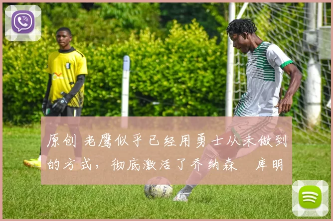 原创 老鹰似乎已经用勇士从未做到的方式，彻底激活了乔纳森・库明加