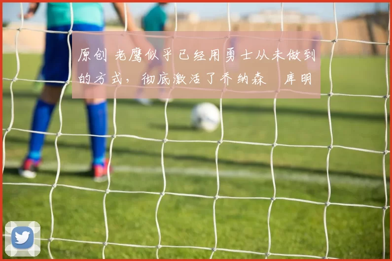 原创 老鹰似乎已经用勇士从未做到的方式,彻底激活了乔纳森・库明加