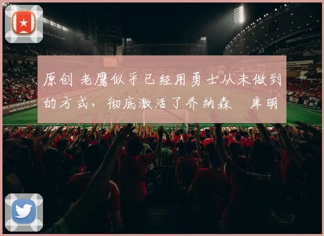 原创 老鹰似乎已经用勇士从未做到的方式，彻底激活了乔纳森・库明加