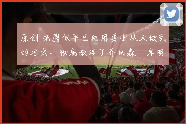 原创 老鹰似乎已经用勇士从未做到的方式，彻底激活了乔纳森・库明加