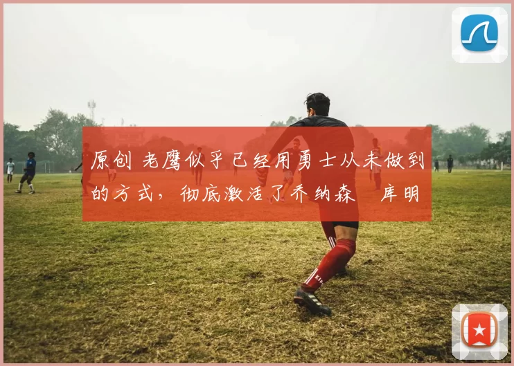 原创 老鹰似乎已经用勇士从未做到的方式，彻底激活了乔纳森・库明加