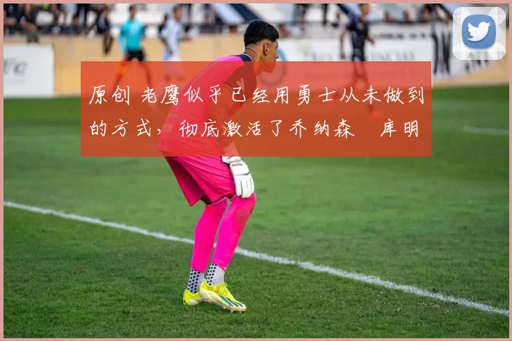 原创 老鹰似乎已经用勇士从未做到的方式,彻底激活了乔纳森・库明加