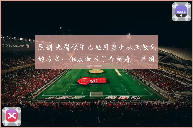 原创 老鹰似乎已经用勇士从未做到的方式，彻底激活了乔纳森・库明加